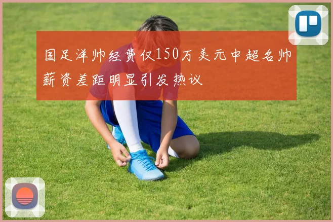 国足洋帅经费仅150万美元中超名帅薪资差距明显引发热议