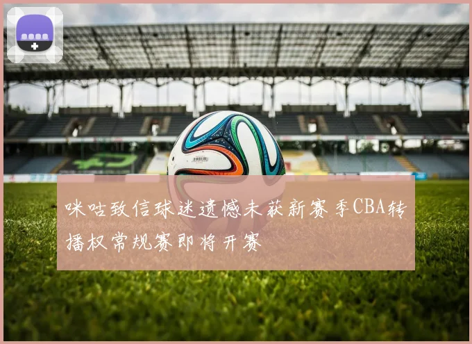 咪咕致信球迷遗憾未获新赛季CBA转播权常规赛即将开赛