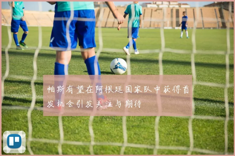 帕斯有望在阿根廷国家队中获得首发机会引发关注与期待