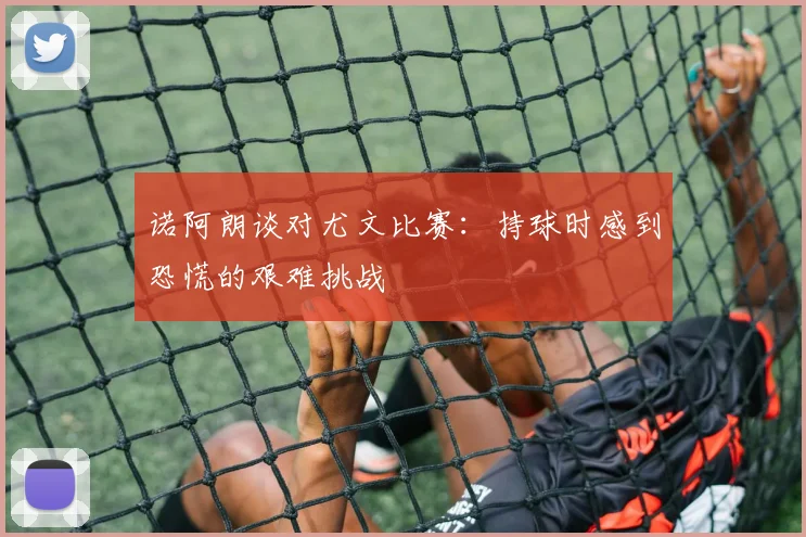 诺阿朗谈对尤文比赛：持球时感到恐慌的艰难挑战