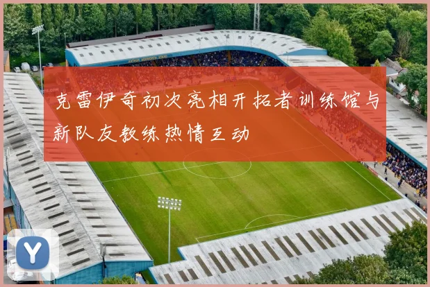 克雷伊奇初次亮相开拓者训练馆与新队友教练热情互动