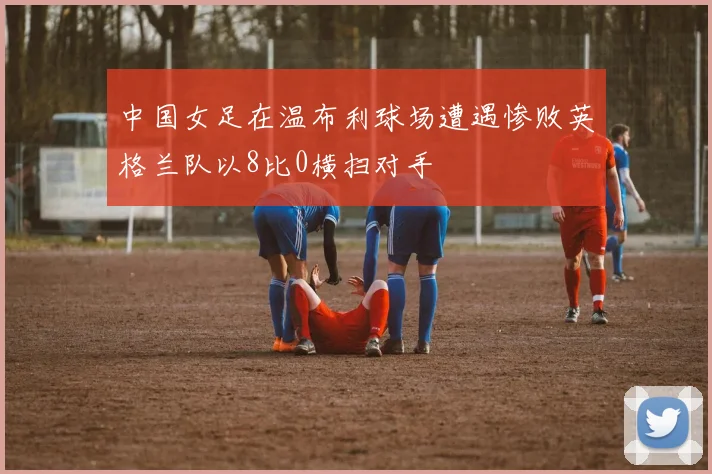 中国女足在温布利球场遭遇惨败英格兰队以8比0横扫对手