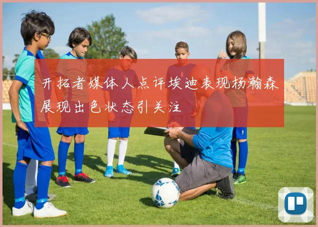 开拓者媒体人点评埃迪表现杨瀚森展现出色状态引关注