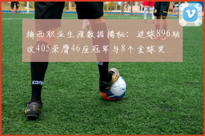 梅西职业生涯数据揭秘：进球896助攻405荣膺46座冠军与8个金球奖