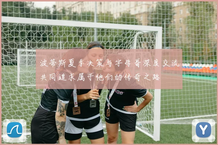 波蒂斯夏季决策与字母哥深度交流共同追求属于他们的传奇之路
