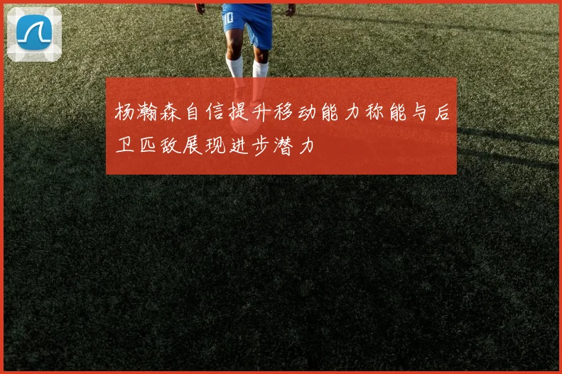 杨瀚森自信提升移动能力称能与后卫匹敌展现进步潜力
