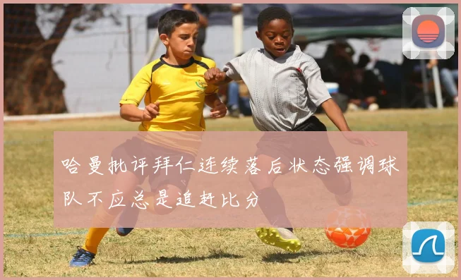 哈曼批评拜仁连续落后状态强调球队不应总是追赶比分