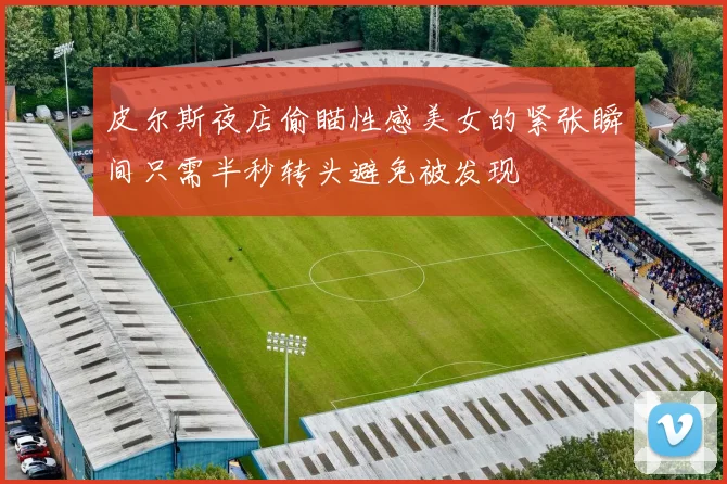 皮尔斯夜店偷瞄性感美女的紧张瞬间只需半秒转头避免被发现