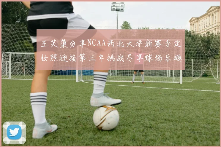 王芙蕖分享NCAA西北大学新赛季定妆照迎接第三年挑战尽享球场乐趣